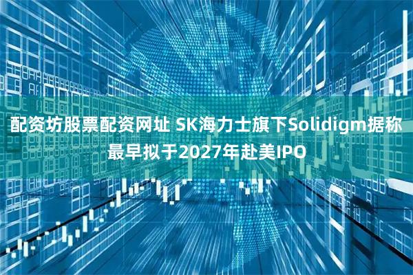 配资坊股票配资网址 SK海力士旗下Solidigm据称最早拟于2027年赴美IPO