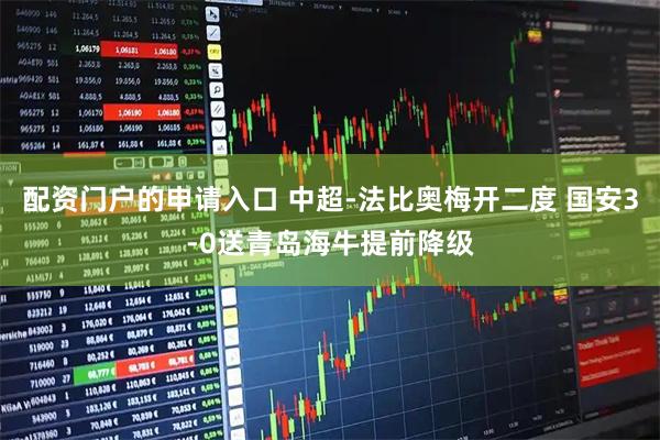 配资门户的申请入口 中超-法比奥梅开二度 国安3-0送青岛海牛提前降级